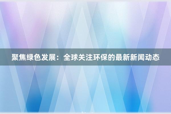 聚焦绿色发展：全球关注环保的最新新闻动态